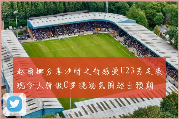 赵丽娜分享沙特之行感受U23男足表现令人骄傲C罗现场氛围超出预期