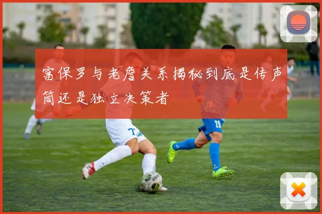 富保罗与老詹关系揭秘到底是传声筒还是独立决策者