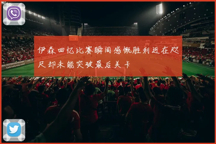 伊森回忆比赛瞬间感慨胜利近在咫尺却未能突破最后关卡