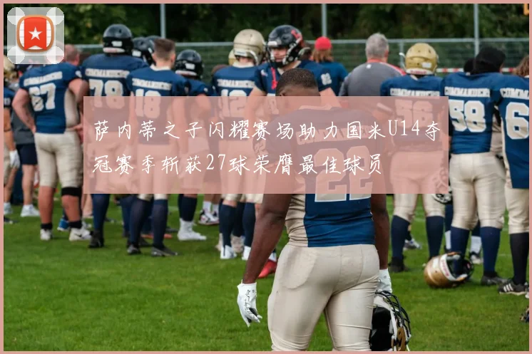 萨内蒂之子闪耀赛场助力国米U14夺冠赛季斩获27球荣膺最佳球员