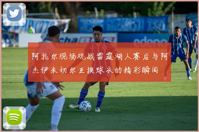 阿扎尔现场观战雷霆湖人赛后与阿杰伊米切尔互换球衣的精彩瞬间