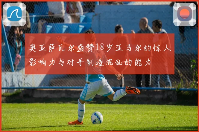 奥亚萨瓦尔盛赞18岁亚马尔的惊人影响力与对手制造混乱的能力