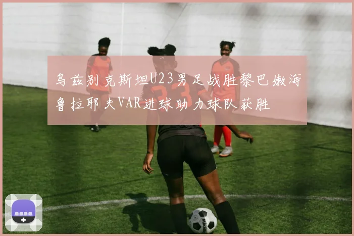 乌兹别克斯坦U23男足战胜黎巴嫩海鲁拉耶夫VAR进球助力球队获胜
