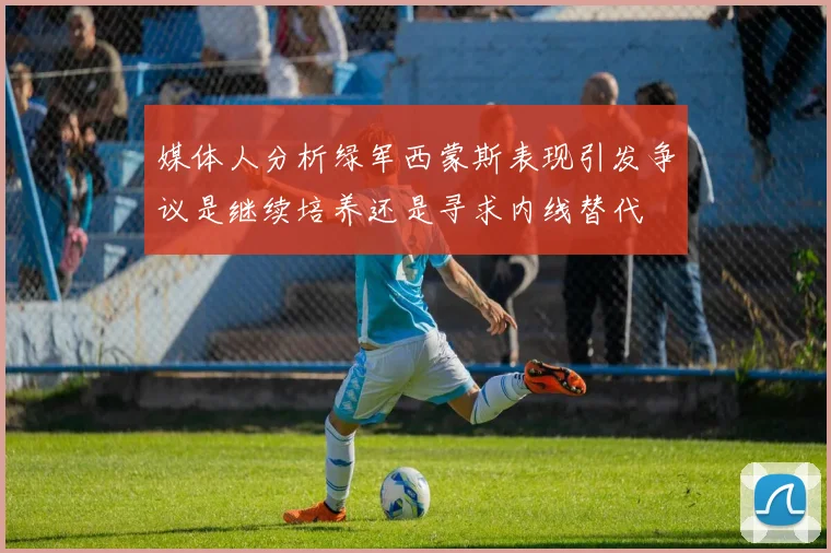媒体人分析绿军西蒙斯表现引发争议是继续培养还是寻求内线替代