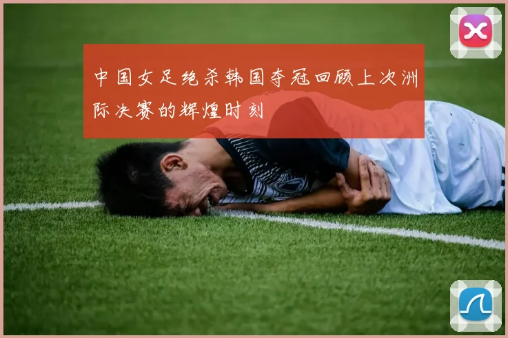 中国女足绝杀韩国夺冠回顾上次洲际决赛的辉煌时刻