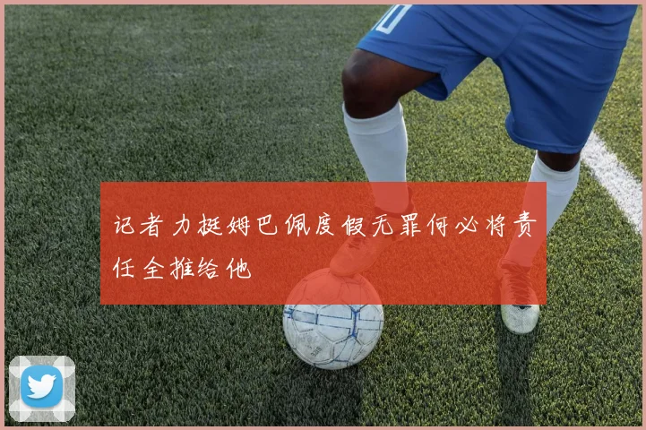 记者力挺姆巴佩度假无罪何必将责任全推给他