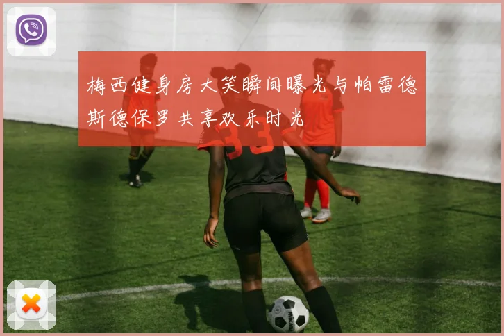 梅西健身房大笑瞬间曝光与帕雷德斯德保罗共享欢乐时光