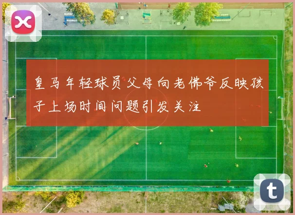 皇马年轻球员父母向老佛爷反映孩子上场时间问题引发关注
