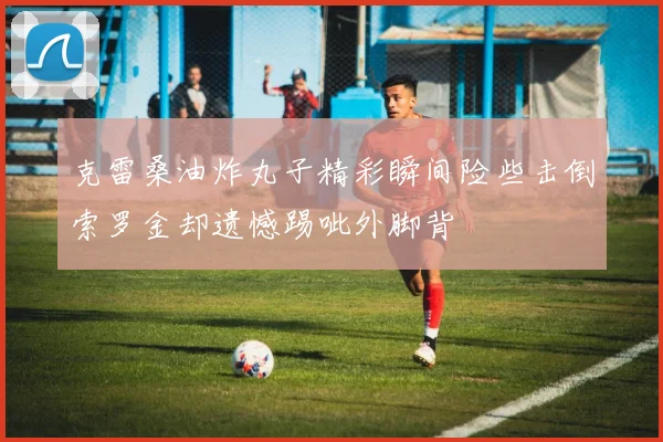 克雷桑油炸丸子精彩瞬间险些击倒索罗金却遗憾踢呲外脚背