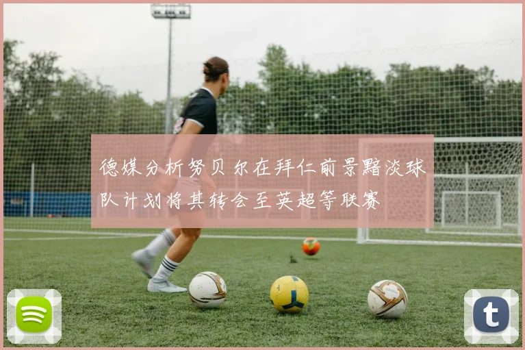 德媒分析努贝尔在拜仁前景黯淡球队计划将其转会至英超等联赛