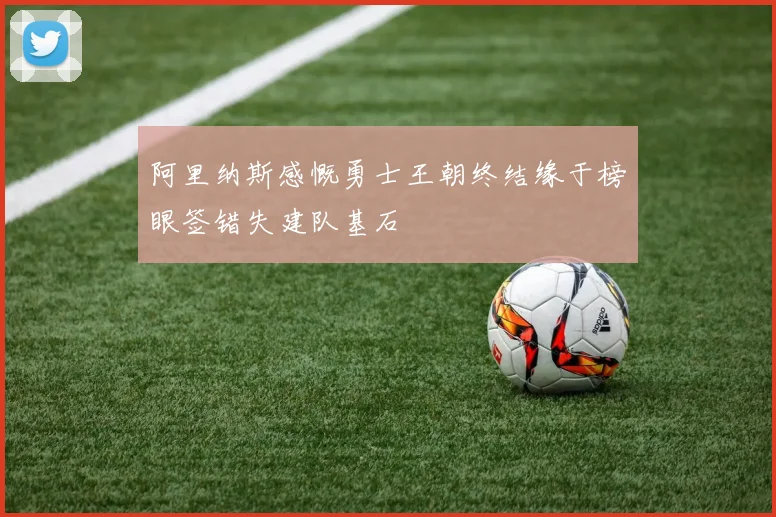 阿里纳斯感慨勇士王朝终结缘于榜眼签错失建队基石