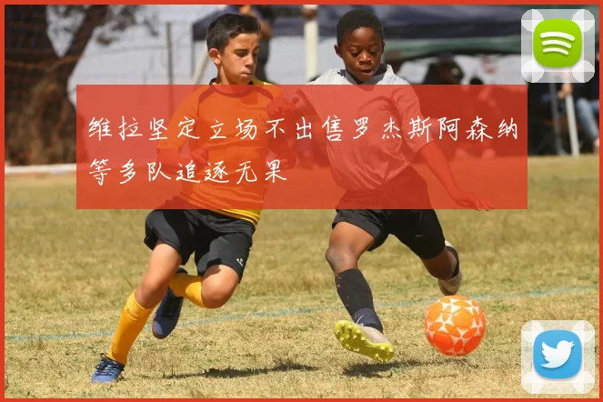 维拉坚定立场不出售罗杰斯阿森纳等多队追逐无果