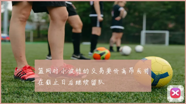 篮网对小波特的交易要价高昂或将在截止日后继续留队