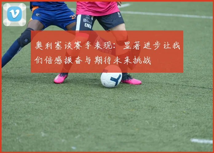 奥利塞谈赛季表现：显著进步让我们倍感振奋与期待未来挑战