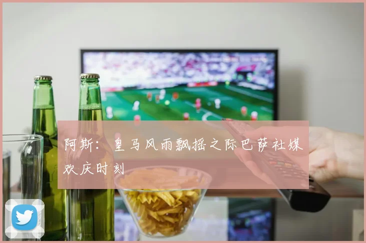 阿斯：皇马风雨飘摇之际巴萨社媒欢庆时刻