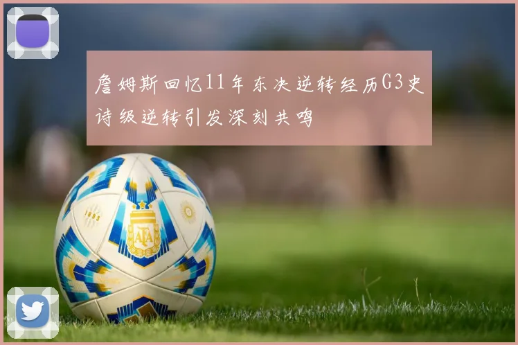 詹姆斯回忆11年东决逆转经历G3史诗级逆转引发深刻共鸣