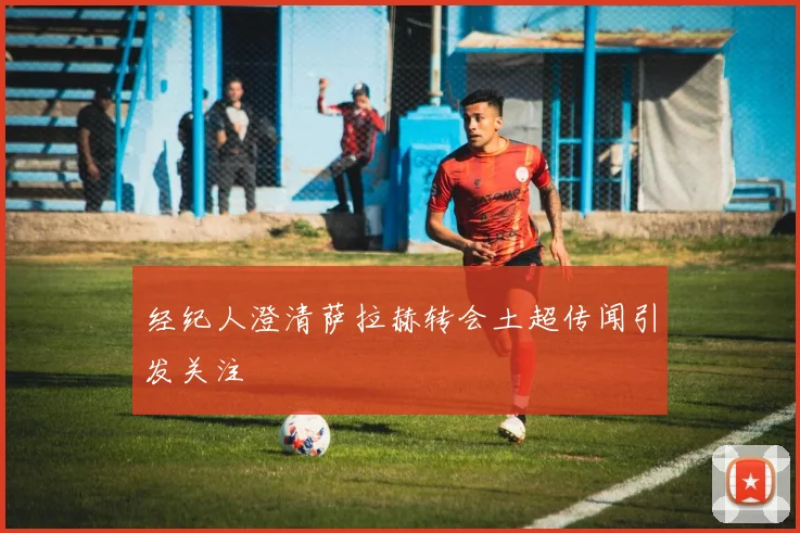 经纪人澄清萨拉赫转会土超传闻引发关注