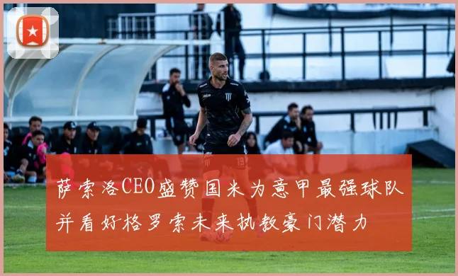 萨索洛CEO盛赞国米为意甲最强球队并看好格罗索未来执教豪门潜力