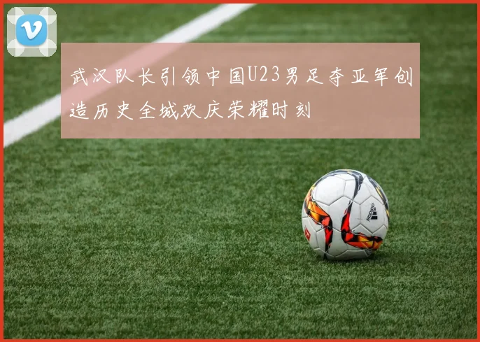 武汉队长引领中国U23男足夺亚军创造历史全城欢庆荣耀时刻