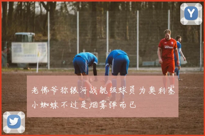 老佛爷称银河战舰级球员为奥利塞小蜘蛛不过是烟雾弹而已