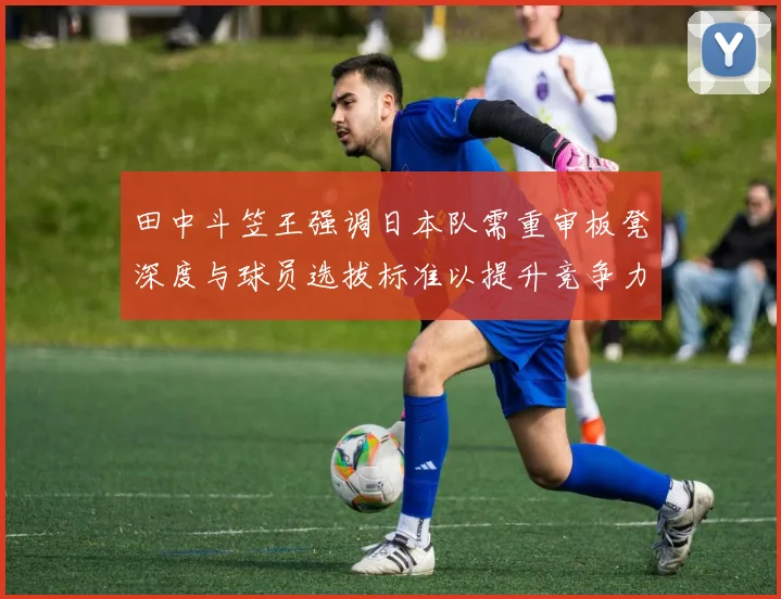 田中斗笠王强调日本队需重审板凳深度与球员选拔标准以提升竞争力