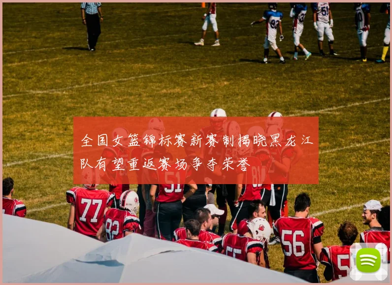 全国女篮锦标赛新赛制揭晓黑龙江队有望重返赛场争夺荣誉