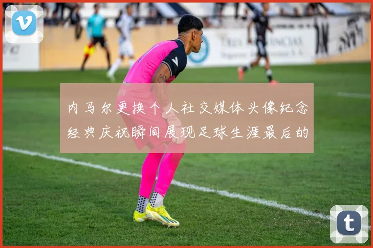 内马尔更换个人社交媒体头像纪念经典庆祝瞬间展现足球生涯最后的辉煌时刻