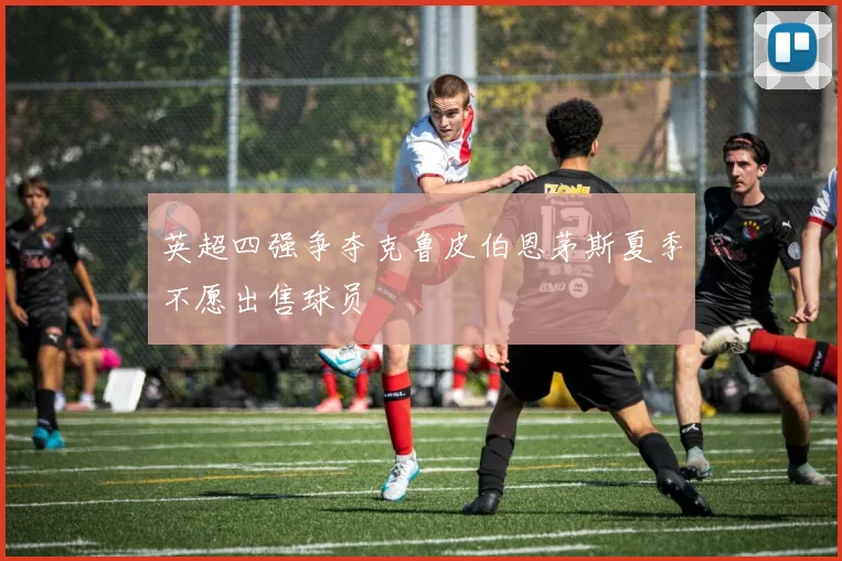 英超四强争夺克鲁皮伯恩茅斯夏季不愿出售球员